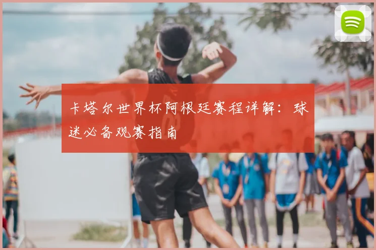 卡塔尔世界杯阿根廷赛程详解：球迷必备观赛指南