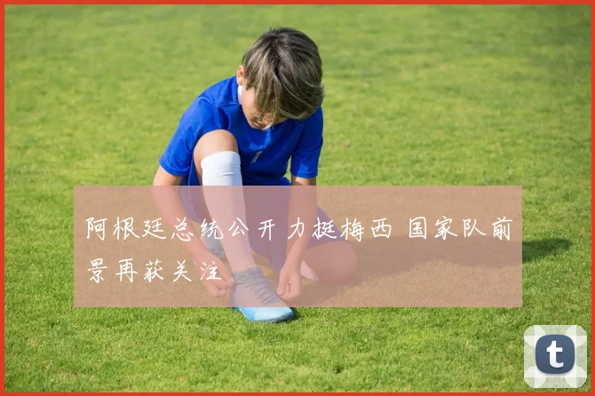 阿根廷总统公开力挺梅西 国家队前景再获关注