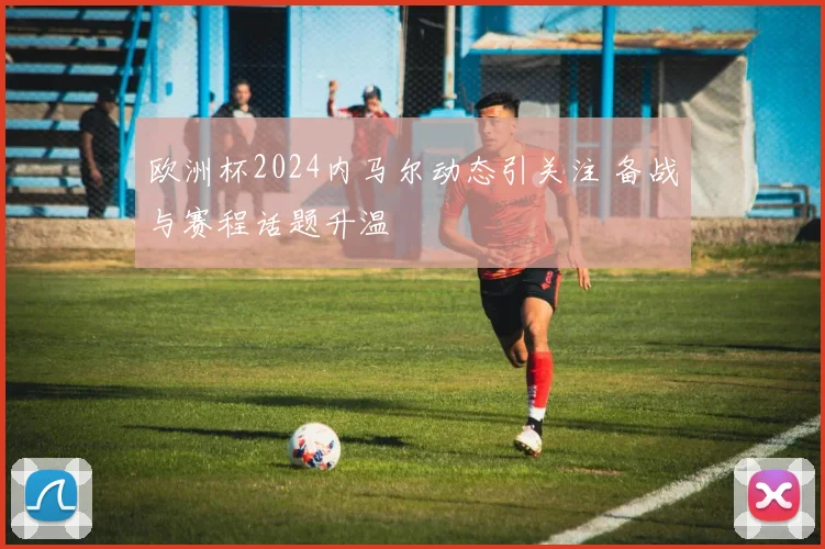 欧洲杯2024内马尔动态引关注 备战与赛程话题升温