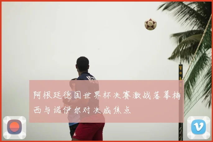 阿根廷德国世界杯决赛激战落幕梅西与诺伊尔对决成焦点