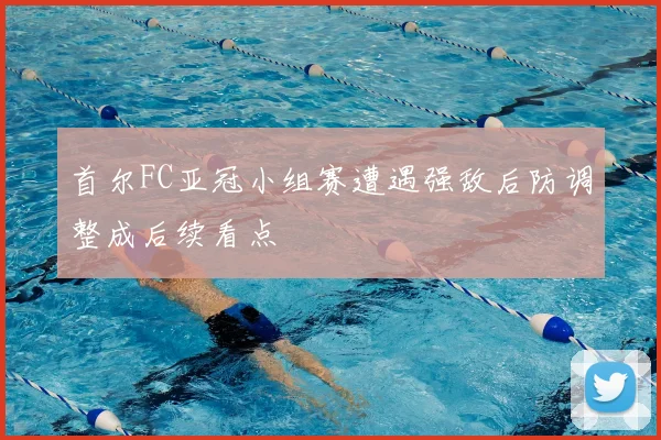 首尔FC亚冠小组赛遭遇强敌后防调整成后续看点