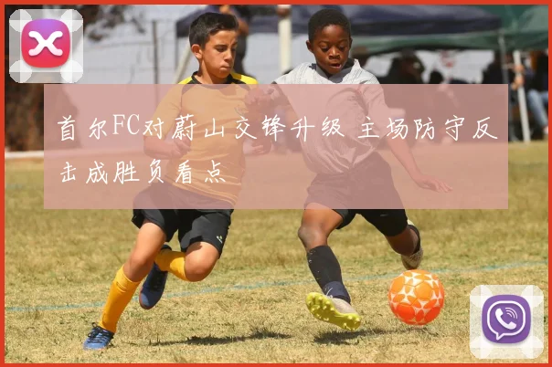 首尔FC对蔚山交锋升级 主场防守反击成胜负看点
