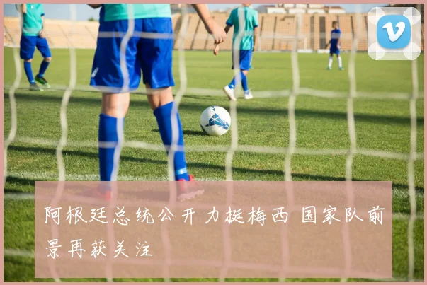 阿根廷总统公开力挺梅西 国家队前景再获关注