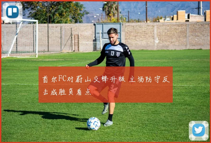 首尔FC对蔚山交锋升级 主场防守反击成胜负看点
