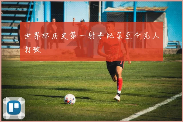 世界杯历史第一射手纪录至今无人打破