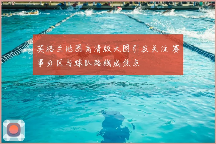英格兰地图高清版大图引发关注 赛事分区与球队路线成焦点