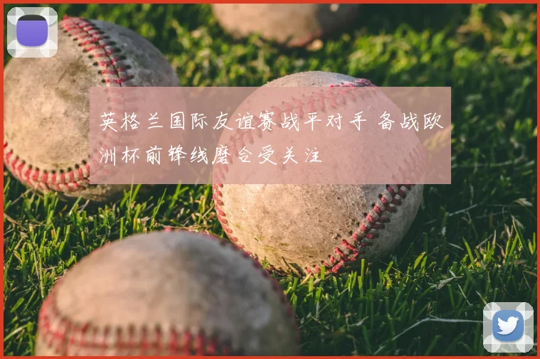 英格兰国际友谊赛战平对手 备战欧洲杯前锋线磨合受关注