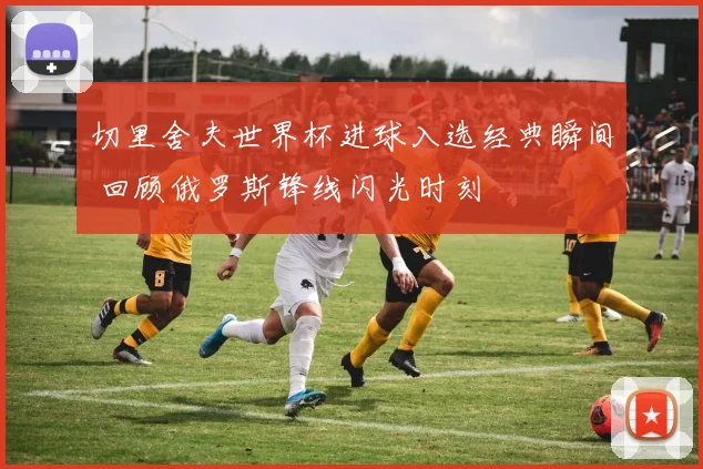 切里舍夫世界杯进球入选经典瞬间 回顾俄罗斯锋线闪光时刻