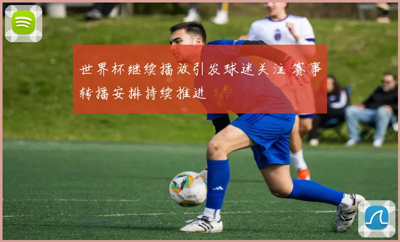 世界杯继续播放引发球迷关注 赛事转播安排持续推进