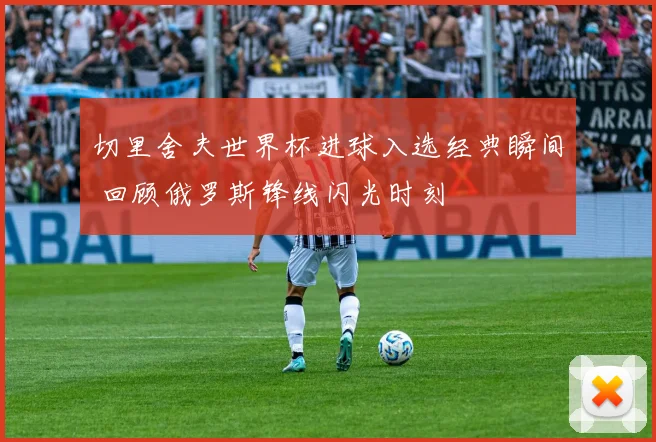 切里舍夫世界杯进球入选经典瞬间 回顾俄罗斯锋线闪光时刻