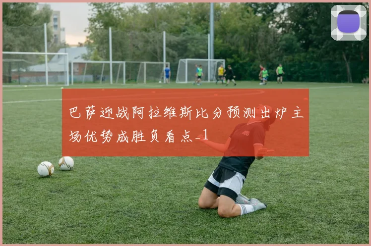 巴萨迎战阿拉维斯比分预测出炉主场优势成胜负看点_1