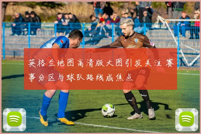英格兰地图高清版大图引发关注 赛事分区与球队路线成焦点