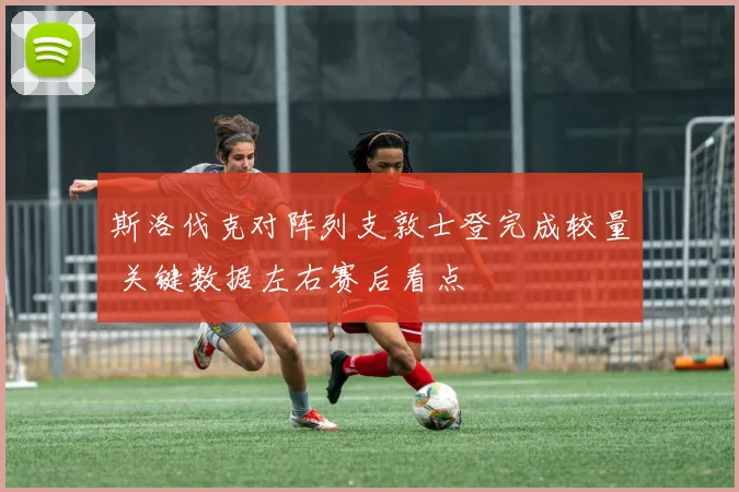 斯洛伐克对阵列支敦士登完成较量 关键数据左右赛后看点