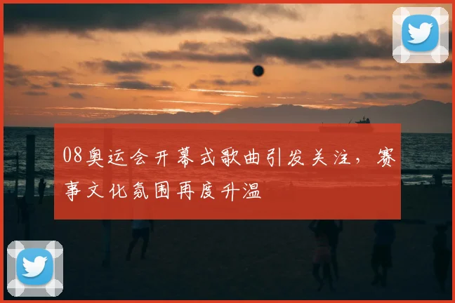 08奥运会开幕式歌曲引发关注，赛事文化氛围再度升温