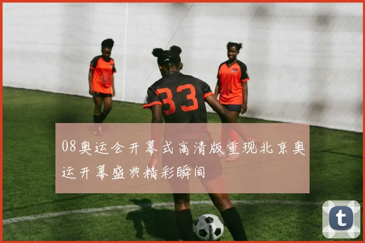 08奥运会开幕式高清版重现北京奥运开幕盛典精彩瞬间